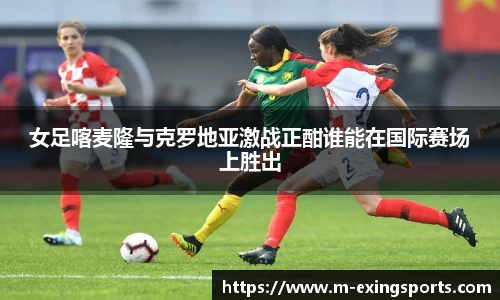 女足喀麦隆与克罗地亚激战正酣谁能在国际赛场上胜出